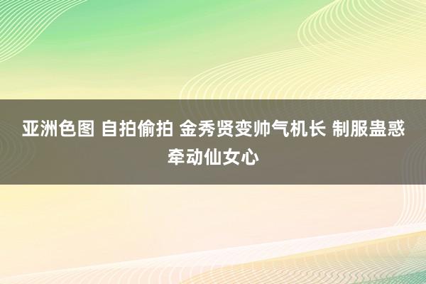 亚洲色图 自拍偷拍 金秀贤变帅气机长 制服蛊惑牵动仙女心