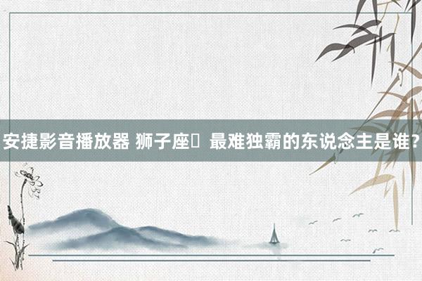 安捷影音播放器 狮子座♌最难独霸的东说念主是谁？