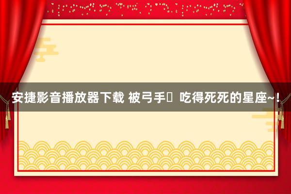 安捷影音播放器下载 被弓手♐吃得死死的星座~！