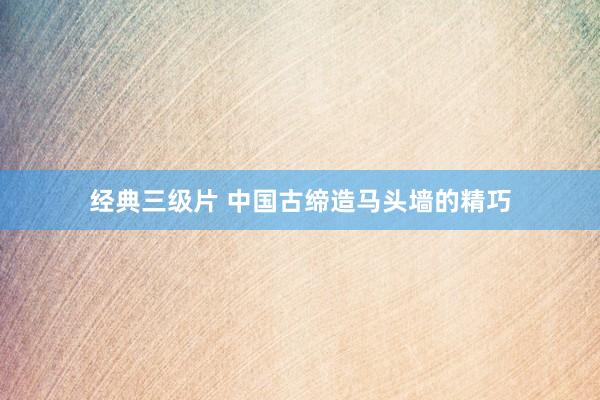 经典三级片 中国古缔造马头墙的精巧