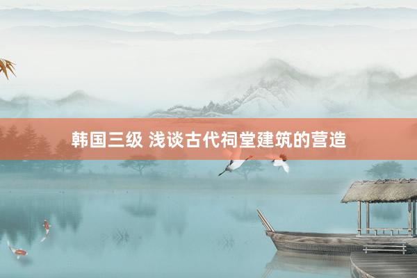 韩国三级 浅谈古代祠堂建筑的营造