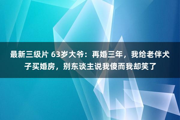 最新三级片 63岁大爷:再婚三年,我给老伴犬子买婚房,别东谈主说我傻而我却笑了