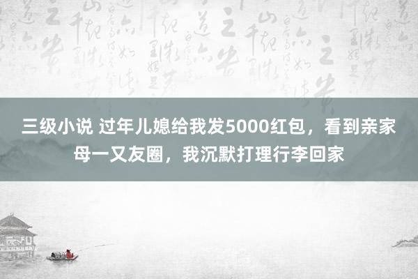 三级小说 过年儿媳给我发5000红包，看到亲家母一又友圈，我沉默打理行李回家