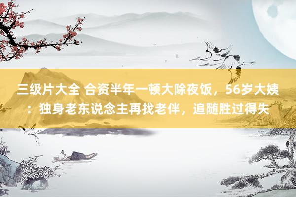 三级片大全 合资半年一顿大除夜饭，56岁大姨：独身老东说念主再找老伴，追随胜过得失