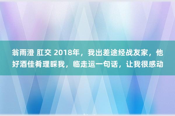 翁雨澄 肛交 2018年，我出差途经战友家，他好酒佳肴理睬我，临走运一句话，让我很感动