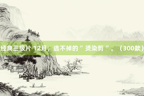 经典三级片 12月，逃不掉的“ 烫染剪 ”。（300款）