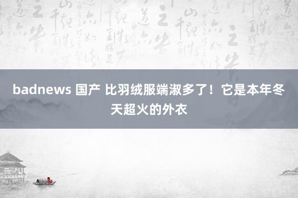 badnews 国产 比羽绒服端淑多了！它是本年冬天超火的外衣