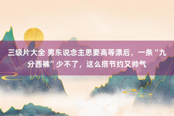三级片大全 男东说念主思要高等漂后，一条“九分西裤”少不了，这么搭节约又帅气