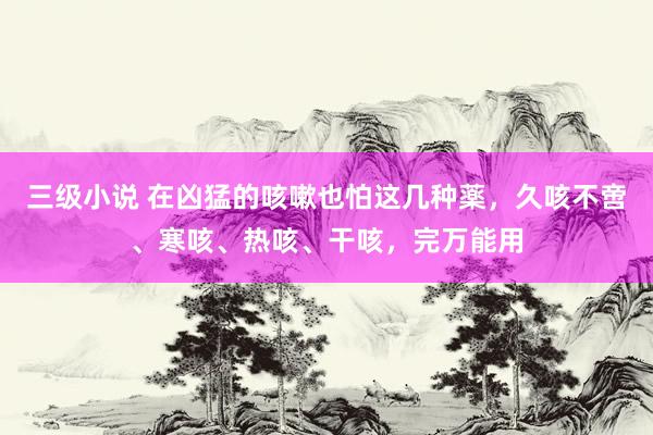 三级小说 在凶猛的咳嗽也怕这几种薬，久咳不啻、寒咳、热咳、干咳，完万能用