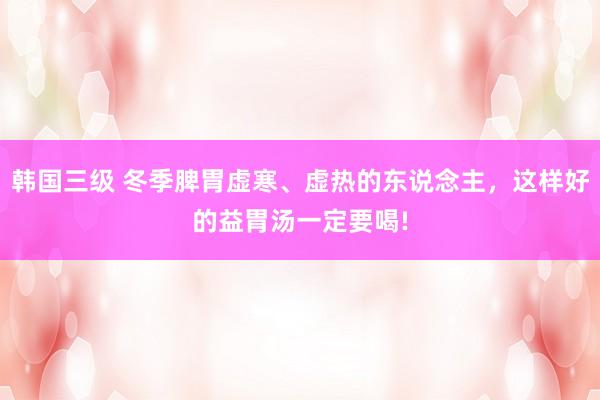韩国三级 冬季脾胃虚寒、虚热的东说念主，这样好的益胃汤一定要喝!