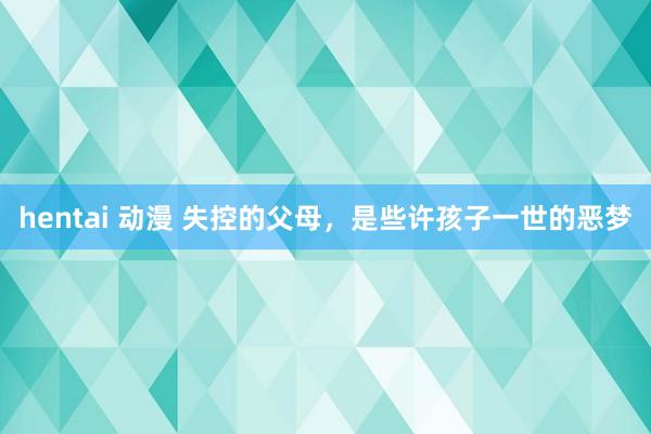 hentai 动漫 失控的父母，是些许孩子一世的恶梦