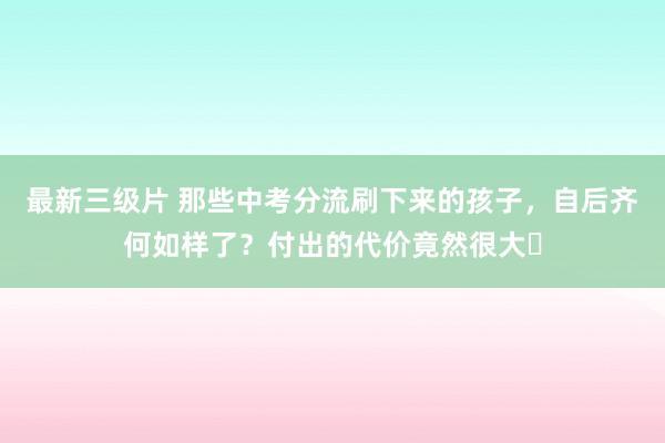 最新三级片 那些中考分流刷下来的孩子，自后齐何如样了？付出的代价竟然很大​