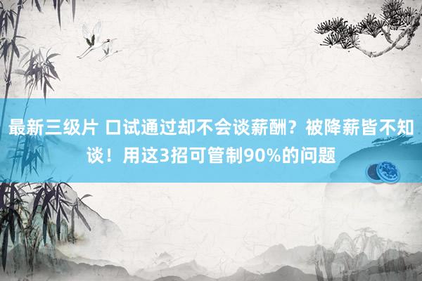最新三级片 口试通过却不会谈薪酬？被降薪皆不知谈！用这3招可管制90%的问题