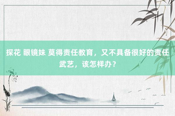 探花 眼镜妹 莫得责任教育，又不具备很好的责任武艺，该怎样办？
