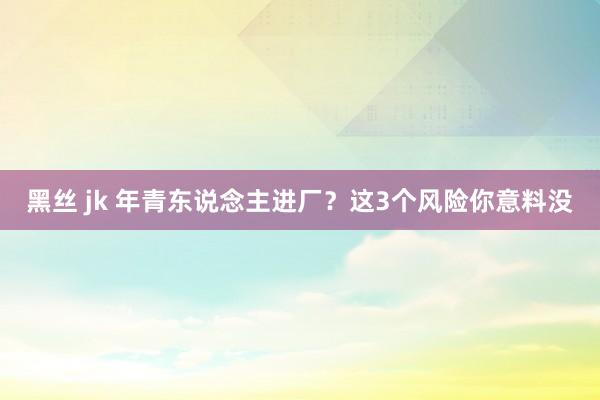 黑丝 jk 年青东说念主进厂？这3个风险你意料没