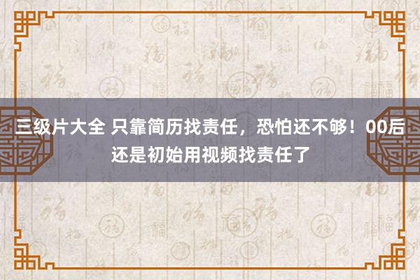 三级片大全 只靠简历找责任，恐怕还不够！00后还是初始用视频找责任了