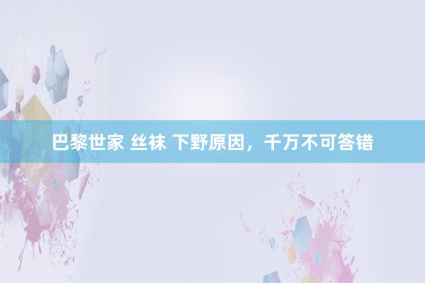 巴黎世家 丝袜 下野原因，千万不可答错