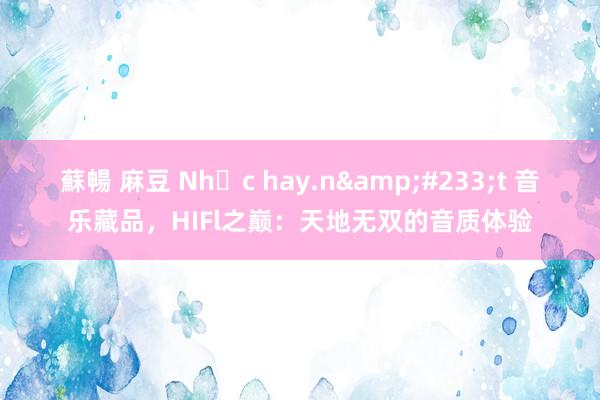 蘇暢 麻豆 Nhạc hay.n&#233;t 音乐藏品，HIFl之巅：天地无双的音质体验