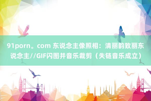 91porn。com 东说念主像照相：清丽韵致丽东说念主//GIF闪图并音乐裁剪（失链音乐成立）