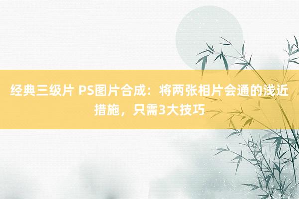 经典三级片 PS图片合成：将两张相片会通的浅近措施，只需3大技巧