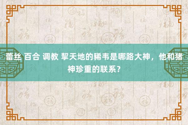 蕾丝 百合 调教 挈天地的豨韦是哪路大神，他和猪神珍重的联系？