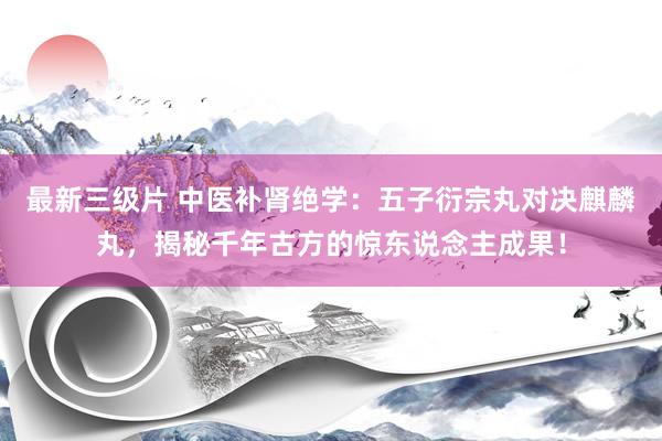 最新三级片 中医补肾绝学：五子衍宗丸对决麒麟丸，揭秘千年古方的惊东说念主成果！