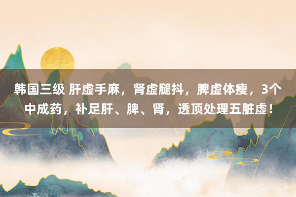 韩国三级 肝虚手麻，肾虚腿抖，脾虚体瘦，3个中成药，补足肝、脾、肾，透顶处理五脏虚！