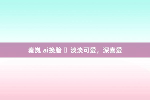 秦岚 ai换脸 ​淡淡可爱，深喜爱
