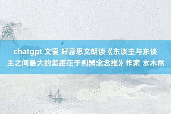 chatgpt 文爱 好意思文朗读《东谈主与东谈主之间最大的差距在于判辨念念维》作家 水木然