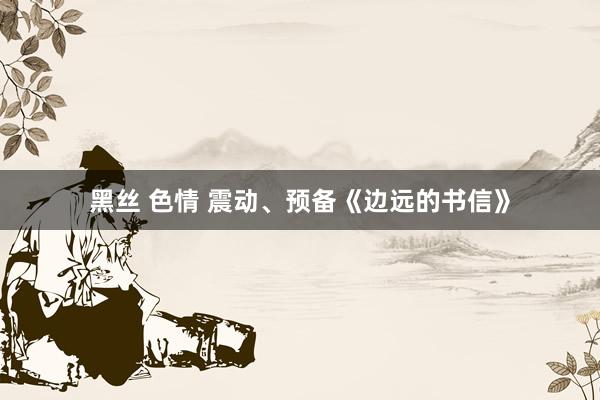 黑丝 色情 震动、预备《边远的书信》