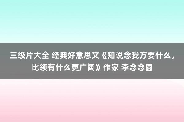 三级片大全 经典好意思文《知说念我方要什么，比领有什么更广阔》作家 李念念圆