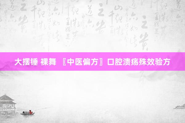 大摆锤 裸舞 〖中医偏方〗口腔溃疡殊效验方