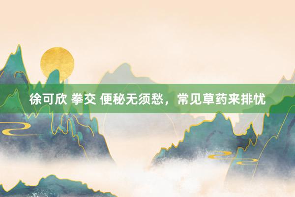 徐可欣 拳交 便秘无须愁，常见草药来排忧