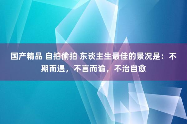 国产精品 自拍偷拍 东谈主生最佳的景况是：不期而遇，不言而谕，不治自愈