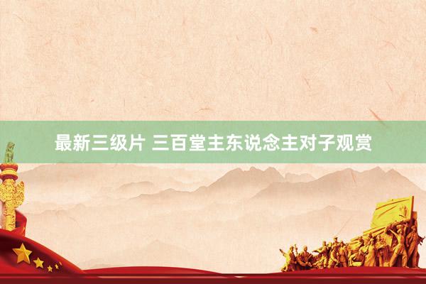 最新三级片 三百堂主东说念主对子观赏
