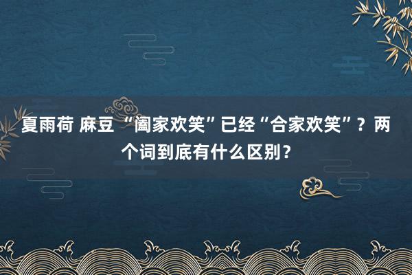夏雨荷 麻豆 “阖家欢笑”已经“合家欢笑”？两个词到底有什么区别？