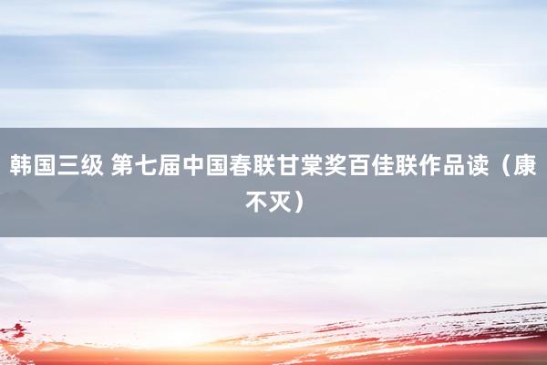 韩国三级 第七届中国春联甘棠奖百佳联作品读（康不灭）