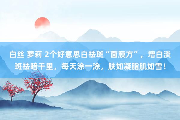 白丝 萝莉 2个好意思白祛斑“面膜方”，增白淡斑祛暗千里，每天涂一涂，肤如凝脂肌如雪！