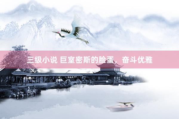 三级小说 巨室密斯的脸蛋，奋斗优雅