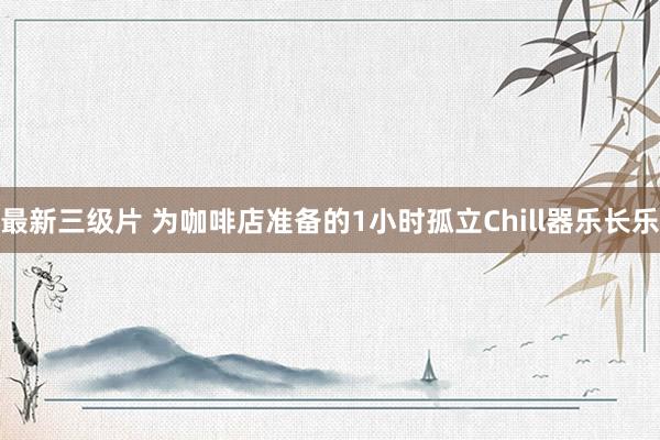 最新三级片 为咖啡店准备的1小时孤立Chill器乐长乐