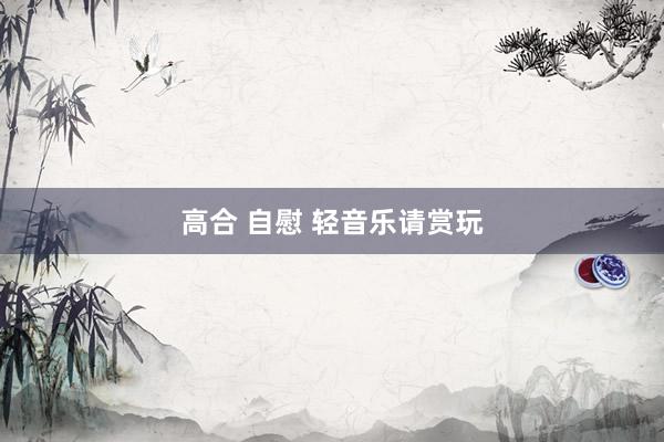 高合 自慰 轻音乐请赏玩