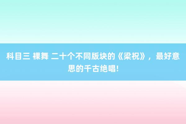 科目三 裸舞 二十个不同版块的《梁祝》，最好意思的千古绝唱!
