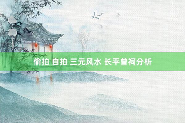 偷拍 自拍 三元风水 长平曾祠分析