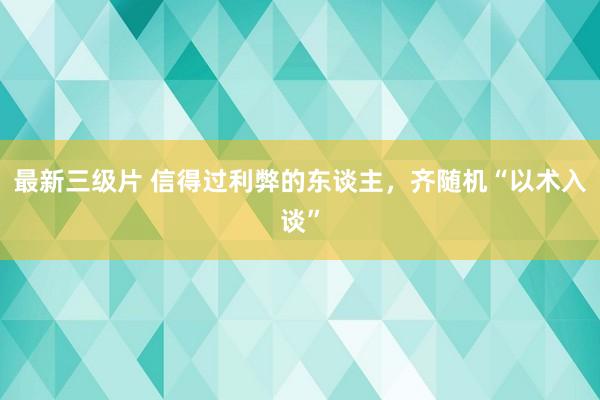 最新三级片 信得过利弊的东谈主，齐随机“以术入谈”