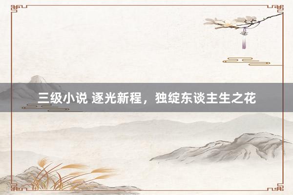 三级小说 逐光新程，独绽东谈主生之花