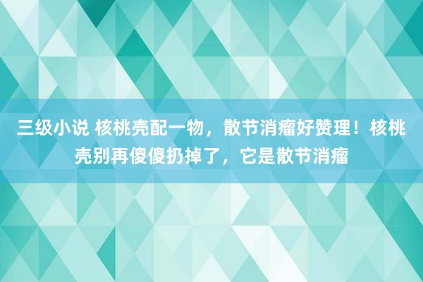 三级小说 核桃壳配一物,散节消瘤好赞理!核桃壳别再傻傻扔掉了,它是散节消瘤