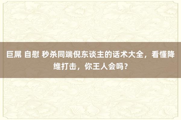 巨屌 自慰 秒杀同端倪东谈主的话术大全，看懂降维打击，你王人会吗？