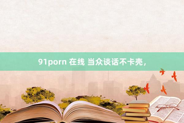 91porn 在线 当众谈话不卡壳，