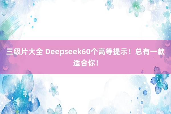 三级片大全 Deepseek60个高等提示！总有一款适合你！
