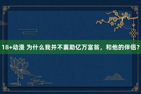 18+动漫 为什么我并不襄助亿万富翁，和他的伴侣？